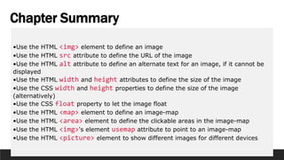 Chapter Summary
•Use the HTML <img> element to define an image
•Use the HTML src attribute to define the URL of the image
•Use the HTML alt attribute to define an alternate text for an image, if it cannot be
displayed
•Use the HTML width and height attributes to define the size of the image
•Use the CSS width and height properties to define the size of the image
(alternatively)
•Use the CSS float property to let the image float
•Use the HTML <map> element to define an image-map
•Use the HTML <area> element to define the clickable areas in the image-map
•Use the HTML <img>'s element usemap attribute to point to an image-map
•Use the HTML <picture> element to show different images for different devices
 