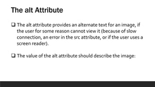 The alt Attribute
 The alt attribute provides an alternate text for an image, if
the user for some reason cannot view it (because of slow
connection, an error in the src attribute, or if the user uses a
screen reader).
 The value of the alt attribute should describe the image:
 