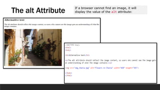 The alt Attribute If a browser cannot find an image, it will
display the value of the alt attribute:
 