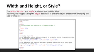 Width and Height, or Style?
The width, height, and style attributes are valid in HTML.
However, we suggest using the style attribute. It prevents styles sheets from changing the
size of images:
 