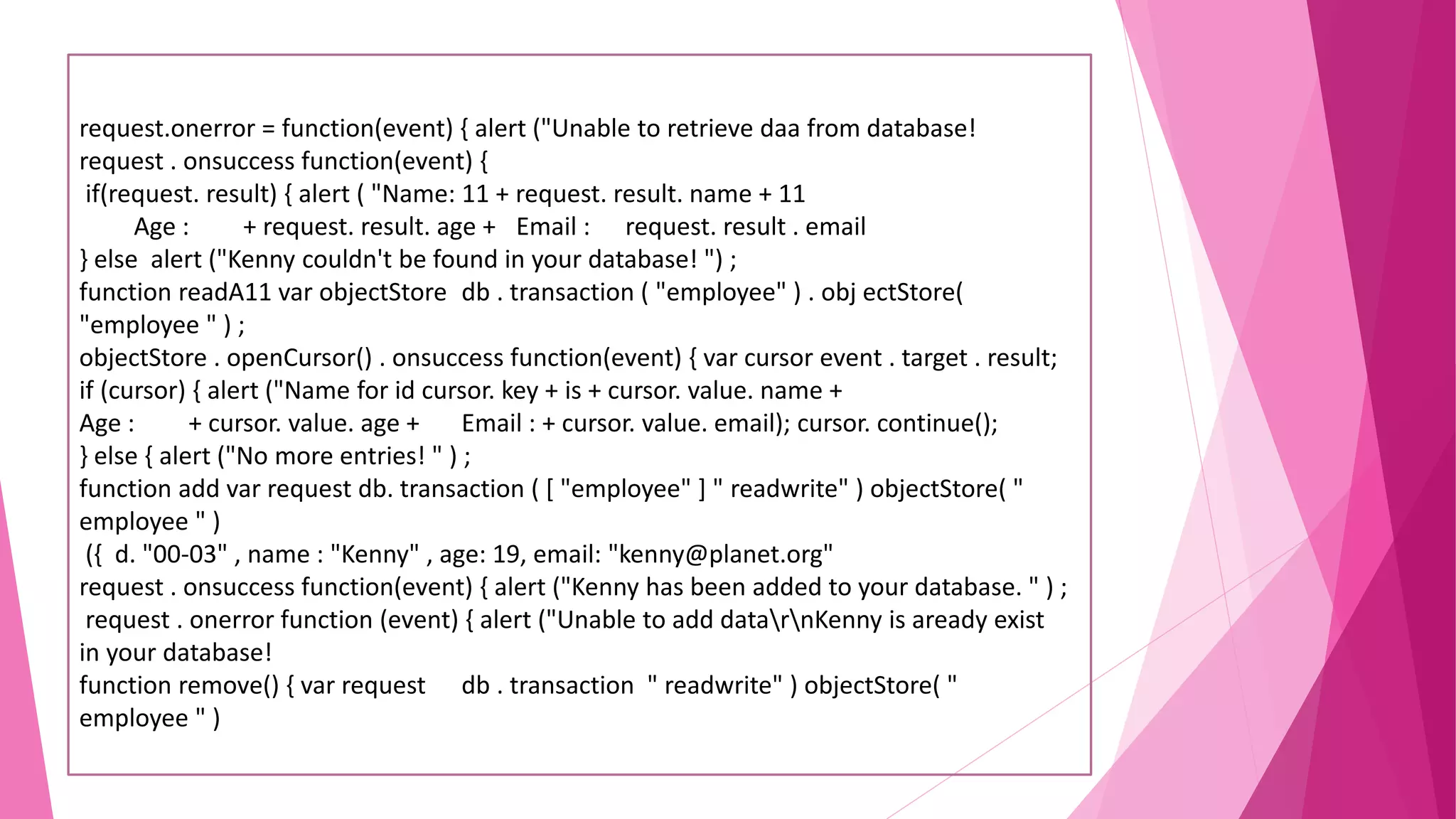 request.onerror = function(event) { alert ("Unable to retrieve daa from database! request . onsuccess function(event) { if(request. result) { alert ( "Name: 11 + request. result. name + 11 Age : + request. result. age + Email : request. result . email } else alert ("Kenny couldn't be found in your database! ") ; function readA11 var objectStore db . transaction ( "employee" ) . obj ectStore( "employee " ) ; objectStore . openCursor() . onsuccess function(event) { var cursor event . target . result; if (cursor) { alert ("Name for id cursor. key + is + cursor. value. name + Age : + cursor. value. age + Email : + cursor. value. email); cursor. continue(); } else { alert ("No more entries! " ) ; function add var request db. transaction ( [ "employee" ] " readwrite" ) objectStore( " employee " ) ({ d. "00-03" , name : "Kenny" , age: 19, email: "kenny@planet.org" request . onsuccess function(event) { alert ("Kenny has been added to your database. " ) ; request . onerror function (event) { alert ("Unable to add datarnKenny is aready exist in your database! function remove() { var request db . transaction " readwrite" ) objectStore( " employee " ) 