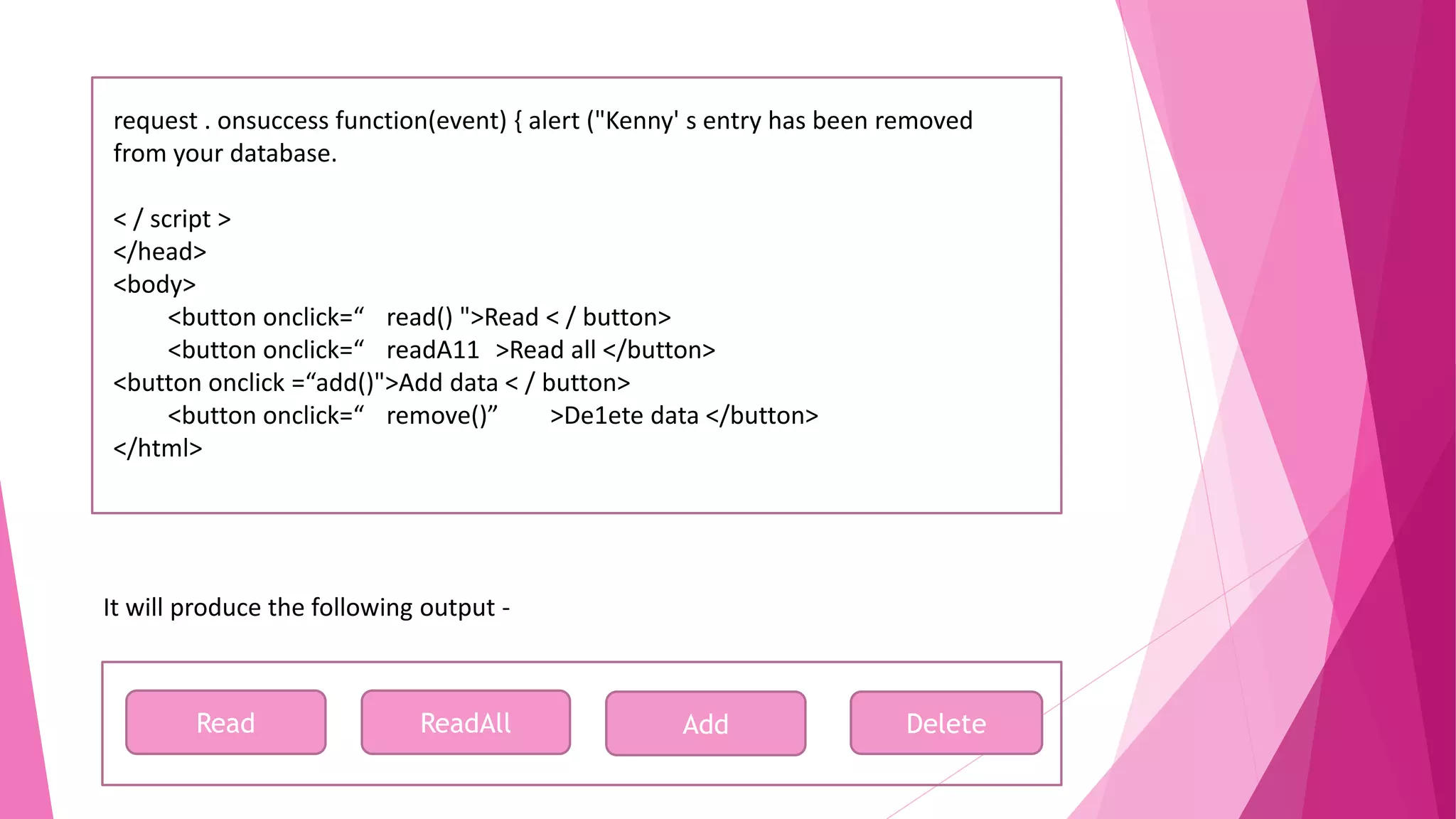request . onsuccess function(event) { alert ("Kenny' s entry has been removed from your database. < / script > </head> <body> <button onclick=“ read() ">Read < / button> <button onclick=“ readA11 >Read all </button> <button onclick =“add()">Add data < / button> <button onclick=“ remove()” >De1ete data </button> </html> It will produce the following output - Read ReadAll Add Delete 