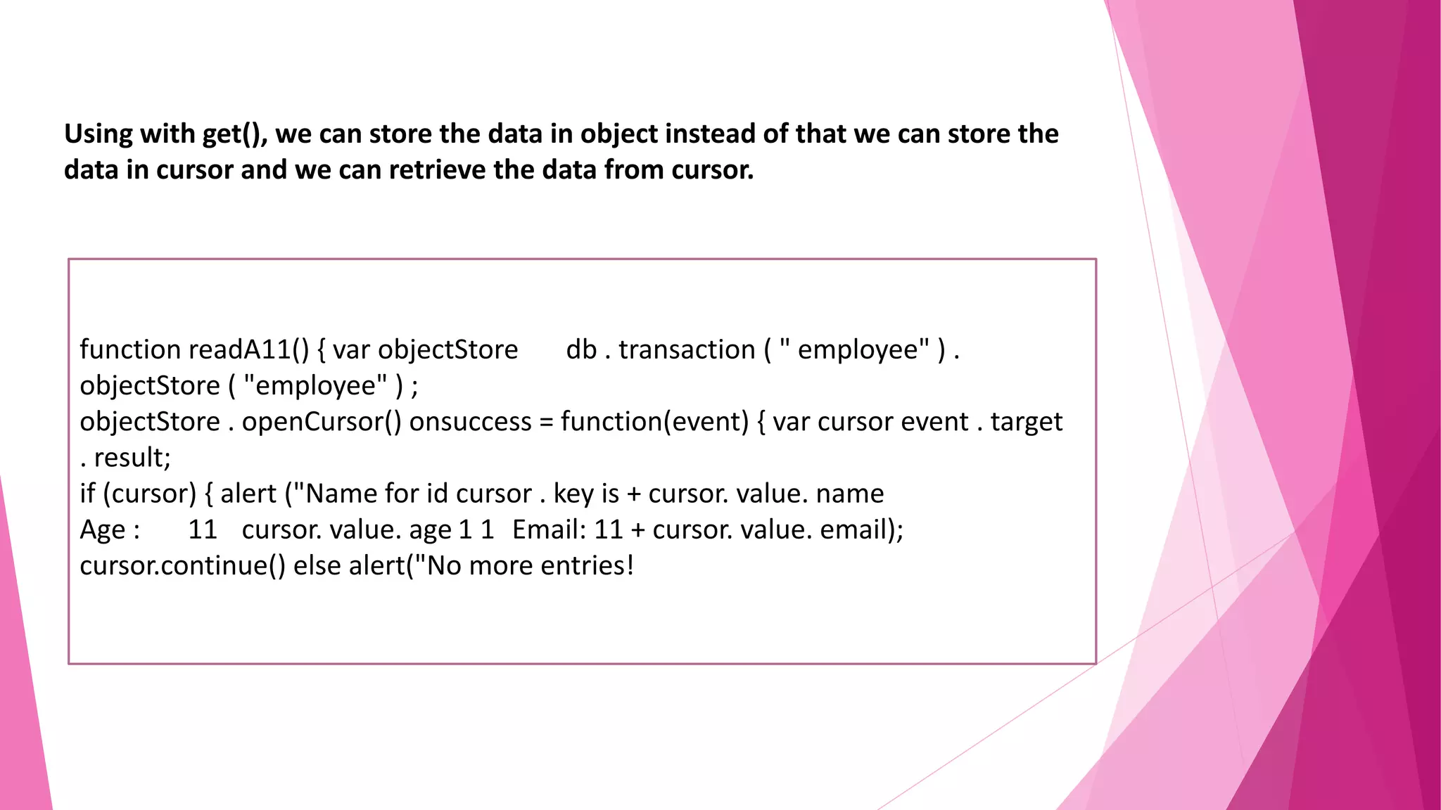 Using with get(), we can store the data in object instead of that we can store the data in cursor and we can retrieve the data from cursor. function readA11() { var objectStore db . transaction ( " employee" ) . objectStore ( "employee" ) ; objectStore . openCursor() onsuccess = function(event) { var cursor event . target . result; if (cursor) { alert ("Name for id cursor . key is + cursor. value. name Age : 11 cursor. value. age 1 1 Email: 11 + cursor. value. email); cursor.continue() else alert("No more entries! 