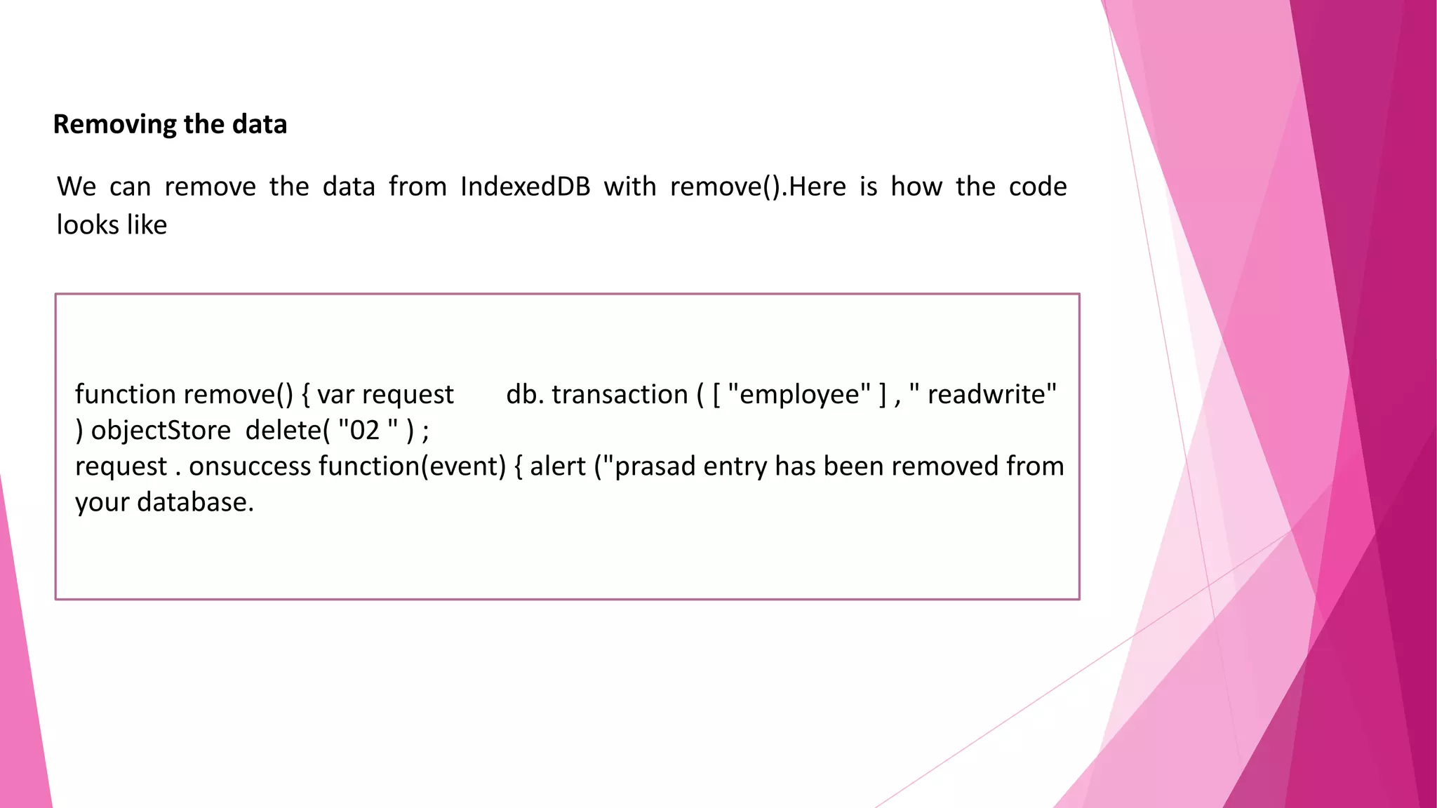 Removing the data We can remove the data from IndexedDB with remove().Here is how the code looks like function remove() { var request db. transaction ( [ "employee" ] , " readwrite" ) objectStore delete( "02 " ) ; request . onsuccess function(event) { alert ("prasad entry has been removed from your database. 