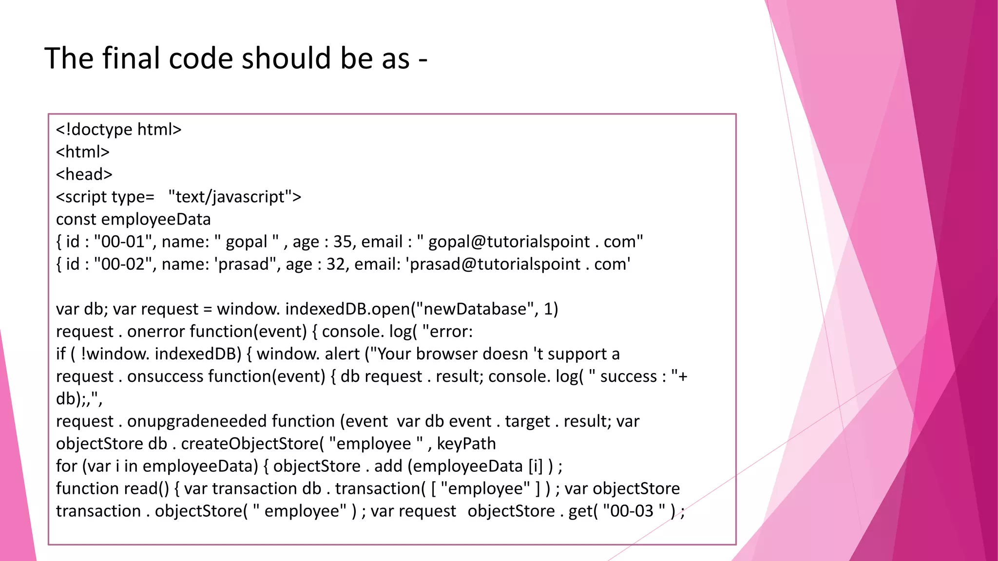 The final code should be as - <!doctype html> <html> <head> <script type= "text/javascript"> const employeeData { id : "00-01", name: " gopal " , age : 35, email : " gopal@tutorialspoint . com" { id : "00-02", name: 'prasad", age : 32, email: 'prasad@tutorialspoint . com' var db; var request = window. indexedDB.open("newDatabase", 1) request . onerror function(event) { console. log( "error: if ( !window. indexedDB) { window. alert ("Your browser doesn 't support a request . onsuccess function(event) { db request . result; console. log( " success : "+ db);,", request . onupgradeneeded function (event var db event . target . result; var objectStore db . createObjectStore( "employee " , keyPath for (var i in employeeData) { objectStore . add (employeeData [i] ) ; function read() { var transaction db . transaction( [ "employee" ] ) ; var objectStore transaction . objectStore( " employee" ) ; var request objectStore . get( "00-03 " ) ; 