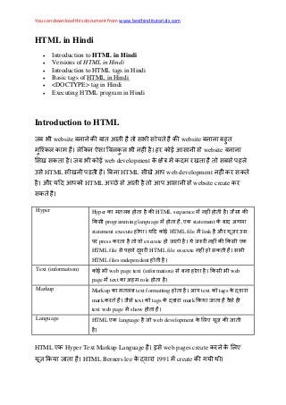 You can download this document from www.besthinditutorials.com
HTML in Hindi
 Introduction to HTML in Hindi
 Versions of HTML in Hindi
 Introduction to HTML tags in Hindi
 Basic tags of HTML in Hindi
 <DOCTYPE> tag in Hindi
 Executing HTML program in Hindi
Introduction to HTML
जब website ब ब website ब ब
ब र website ब
जब web development द र ब
HTML ब HTML web development र
और द HTML website create र
Hyper Hyper ब HTML sequence ज
programming language , ए statement ब द
statement execute द HTML file link और र
र press र execute ज ज र ए
HTML file द र HTML file execute
HTML files independent
Text (information) web page text (information) ब web
page text role
Markup Markup ब text formatting text tags र
mark र ज text tags र mark ज
text web page show
Language HTML ए language ज web development ए ज
HTML ए Hyper Text Markup Language web pages create र ए
ज HTML Berners lee र 1991 create
 