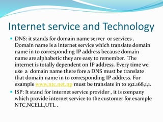 Internet service and Technology
 DNS: it stands for domain name server or services .
Domain name is a internet service which translate domain
name in to corresponding IP address because domain
name are alphabetic they are easy to remember. The
internet is totally dependent on IP address. Every time we
use a domain name there fore a DNS must be translate
that domain name in to corresponding IP address. For
example www.ntc.net.np must be translate in to 192.168,1,1.
 ISP: It stand for internet service provider , it is company
which provide internet service to the customer for example
NTC,NCELL,UTL .
 