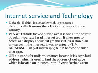 Internet service and Technology
 E check : E chick is a check which is processed
electronically. It means that check can access with in a
country.
 WWW: it stands for world wide web it is one of the newest
popular hypertext based internet tool. It allow user to
access and display document graphics which is stored on
any server in the internet. it was invented by TIM
BERNERSLEE in 9 of march 1989 but in become popular
after 1993.
 URL: it stands for uniform resource locator. It is a standard
address , which is used to find the address of web page
which is located on internet. .http:// www.facebook.com
 