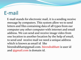 E-mail
E-mail stands for electronic mail, it is a sending receive
message by computers. This system allow we to send
letters and files containing data of all types from our
computer any other computer with internet and email
address. We can send and receive image video from
one location to another location by the help of email,
to send and receive mail we need a unique address
which is known as email id like
birendrabhatt@gmail.com. birendrabhatt is user id
and @gmail.com is domain id.
 