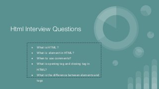 Html Interview Questions
● What is HTML ?
● What is element in HTML?
● When to use comments?
● What is opening tag and closing tag in
HTML?
● What is the difference between elements and
tags
 