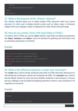 37. What is the purpose of the <iframe> element?
The <iframe> element allows you to embed another HTML document within your current
document. It's often used to display external content such as videos, maps, or third-party
widgets within your webpage. It helps in integrating rich media without leaving the page.
38. How do you create a form with input ﬁelds in HTML?
To create a form in HTML, you use the <form> element. Input ﬁelds are added using elements
like <input>, <textarea>, and <select>. Forms are essential for gathering user information, such
as usernames, passwords, or comments.
39. What is the difference between <script> and <noscript>?
The <script> tag is used to include JavaScript code within an HTML document, allowing you to
add interactivity and dynamic content and manipulate the DOM. The <noscript> tag is used to
provide fallback content for users who have disabled JavaScript in their browsers. It ensures
that your webpage is still accessible by displaying alternative content in case JavaScript is not
supported or is turned off.
Example:
Example:
<script>
alert("JavaScript is enabled!");
</style>
<div>This text will be red.</div>
</div>
</template>
<form action="/submit" method="post">
<label for="username">Username:</label>
<input type="text" id="username" name="username">
<input type="submit" value="Submit">
</form>
 