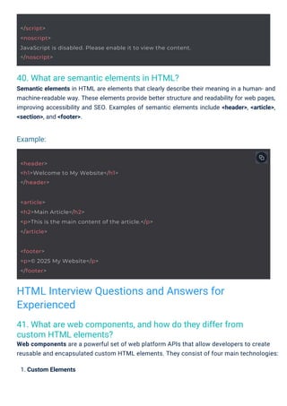 40. What are semantic elements in HTML?
Semantic elements in HTML are elements that clearly describe their meaning in a human- and
machine-readable way. These elements provide better structure and readability for web pages,
improving accessibility and SEO. Examples of semantic elements include <header>, <article>,
<section>, and <footer>.
41. What are web components, and how do they differ from
custom HTML elements?
Web components are a powerful set of web platform APIs that allow developers to create
reusable and encapsulated custom HTML elements. They consist of four main technologies:
1. Custom Elements
Example:
HTML Interview Questions and Answers for
Experienced
<footer>
<p>© 2025 My Website</p>
</footer>
<header>
<h1>Welcome to My Website</h1>
</header>
<article>
<h2>Main Article</h2>
<p>This is the main content of the article.</p>
</article>
</script>
<noscript>
JavaScript is disabled. Please enable it to view the content.
</noscript>
 