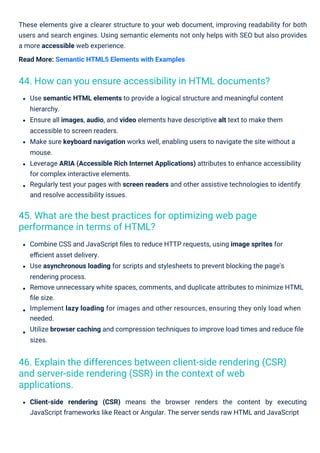 These elements give a clearer structure to your web document, improving readability for both
users and search engines. Using semantic elements not only helps with SEO but also provides
a more accessible web experience.
Read More: Semantic HTML5 Elements with Examples
Combine CSS and JavaScript ﬁles to reduce HTTP requests, using image sprites for
eﬃcient asset delivery.
Use asynchronous loading for scripts and stylesheets to prevent blocking the page's
rendering process.
Remove unnecessary white spaces, comments, and duplicate attributes to minimize HTML
ﬁle size.
Implement lazy loading for images and other resources, ensuring they only load when
needed.
Utilize browser caching and compression techniques to improve load times and reduce ﬁle
sizes.
Use semantic HTML elements to provide a logical structure and meaningful content
hierarchy.
Ensure all images, audio, and video elements have descriptive alt text to make them
accessible to screen readers.
Make sure keyboard navigation works well, enabling users to navigate the site without a
mouse.
Leverage ARIA (Accessible Rich Internet Applications) attributes to enhance accessibility
for complex interactive elements.
Regularly test your pages with screen readers and other assistive technologies to identify
and resolve accessibility issues.
Client-side rendering (CSR) means the browser renders the content by executing
JavaScript frameworks like React or Angular. The server sends raw HTML and JavaScript
45. What are the best practices for optimizing web page
performance in terms of HTML?
44. How can you ensure accessibility in HTML documents?
46. Explain the differences between client-side rendering (CSR)
and server-side rendering (SSR) in the context of web
applications.
 