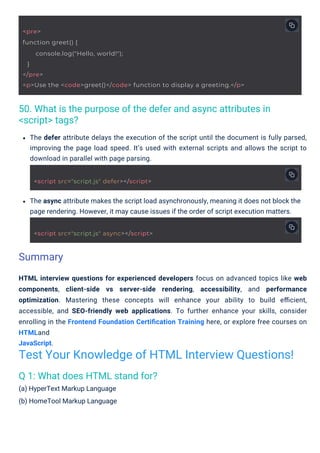 Q 1: What does HTML stand for?
(a) HyperText Markup Language
(b) HomeTool Markup Language
50. What is the purpose of the defer and async attributes in
<script> tags?
The async attribute makes the script load asynchronously, meaning it does not block the
page rendering. However, it may cause issues if the order of script execution matters.
HTML interview questions for experienced developers focus on advanced topics like web
components, client-side vs server-side rendering, accessibility, and performance
optimization. Mastering these concepts will enhance your ability to build eﬃcient,
accessible, and SEO-friendly web applications. To further enhance your skills, consider
enrolling in the Frontend Foundation Certiﬁcation Training here, or explore free courses on
HTMLand
JavaScript.
The defer attribute delays the execution of the script until the document is fully parsed,
improving the page load speed. It’s used with external scripts and allows the script to
download in parallel with page parsing.
Summary
Test Your Knowledge of HTML Interview Questions!
<script src="script.js" defer></script>
<script src="script.js" async></script>
<pre>
function greet() {
}
</pre>
<p>Use the <code>greet()</code> function to display a greeting.</p>
console.log("Hello, world!");
 