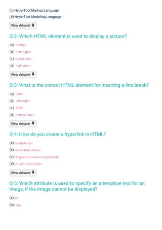 (a)
(b)
(a) <img>
(b) <image>
(c) <picture>
(d) <photo>
View Answer
(a) <br>
(b) <break>
(c) <lb>
(d) <newline>
View Answer
(a)
(b)
(c)
(d)
View Answer
(c) HyperTool Markup Language
(d) HyperText Modeling Language
View Answer ⬇
⬇
⬇
⬇
Q 4: How do you create a hyperlink in HTML?
Q 2: Which HTML element is used to display a picture?
Q 5: Which attribute is used to specify an alternative text for an
image, if the image cannot be displayed?
Q 3: What is the correct HTML element for inserting a line break?
alt
title
<a>link</a>
<link>link</link>
<hyperlink>link</hyperlink>
<href>link</href>
 