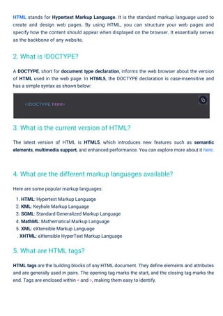 Here are some popular markup languages:
1. HTML: Hypertext Markup Language
2. KML: Keyhole Markup Language
3. SGML: Standard Generalized Markup Language
4. MathML: Mathematical Markup Language
5. XML: eXtensible Markup Language
. XHTML: eXtensible HyperText Markup Language
HTML tags are the building blocks of any HTML document. They deﬁne elements and attributes
and are generally used in pairs. The opening tag marks the start, and the closing tag marks the
end. Tags are enclosed within < and >, making them easy to identify.
A DOCTYPE, short for document type declaration, informs the web browser about the version
of HTML used in the web page. In HTML5, the DOCTYPE declaration is case-insensitive and
has a simple syntax as shown below:
HTML stands for Hypertext Markup Language. It is the standard markup language used to
create and design web pages. By using HTML, you can structure your web pages and
specify how the content should appear when displayed on the browser. It essentially serves
as the backbone of any website.
The latest version of HTML is HTML5, which introduces new features such as semantic
elements, multimedia support, and enhanced performance. You can explore more about it here.
2. What is !DOCTYPE?
5. What are HTML tags?
3. What is the current version of HTML?
4. What are the different markup languages available?
<!DOCTYPE html>
 