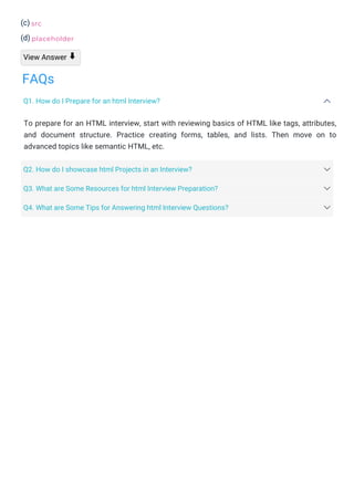 (c)
(d)
View Answer
To prepare for an HTML interview, start with reviewing basics of HTML like tags, attributes,
and document structure. Practice creating forms, tables, and lists. Then move on to
advanced topics like semantic HTML, etc.
src
placeholder
⬇
FAQs
Q1. How do I Prepare for an html Interview?
Q2. How do I showcase html Projects in an Interview?
Q3. What are Some Resources for html Interview Preparation?
Q4. What are Some Tips for Answering html Interview Questions?
 