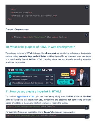 Example of <span> usage:
For example, if you want to create a link to Google's homepage, you can write:
To create a hyperlink in HTML, you use the <a> tag along with the href attribute. The href
attribute speciﬁes the destination URL. Hyperlinks are essential for connecting different
pages or websites, making navigation seamless. Here's the syntax:
The primary purpose of HTML is to provide a framework for structuring web pages. It organizes
content using elements, tags, and attributes, making it possible for browsers to render pages
in a user-friendly format. Without HTML, creating interactive and visually appealing websites
would not be possible.
11. How do you create a hyperlink in HTML?
10. What is the purpose of HTML in web development?
<a href="https://www.example.com">Link Text</a>
<a href="https://www.google.com">Visit Google</a>
<div>
<h2>Section Title</h2>
<p>This is a paragraph within a div element.</p>
</div>
<p>This is a <span style="color: blue;">blue</span> text.</p>
 