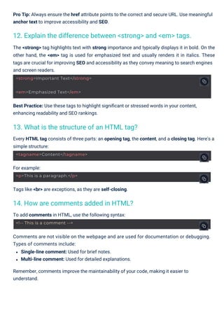 For example:
To add comments in HTML, use the following syntax:
Tags like <br> are exceptions, as they are self-closing.
Every HTML tag consists of three parts: an opening tag, the content, and a closing tag. Here's a
simple structure:
The <strong> tag highlights text with strong importance and typically displays it in bold. On the
other hand, the <em> tag is used for emphasized text and usually renders it in italics. These
tags are crucial for improving SEO and accessibility as they convey meaning to search engines
and screen readers.
Comments are not visible on the webpage and are used for documentation or debugging.
Types of comments include:
Single-line comment: Used for brief notes.
Multi-line comment: Used for detailed explanations.
Remember, comments improve the maintainability of your code, making it easier to
understand.
Pro Tip: Always ensure the href attribute points to the correct and secure URL. Use meaningful
anchor text to improve accessibility and SEO.
Best Practice: Use these tags to highlight signiﬁcant or stressed words in your content,
enhancing readability and SEO rankings.
14. How are comments added in HTML?
13. What is the structure of an HTML tag?
12. Explain the difference between <strong> and <em> tags.
<em>Emphasized Text</em>
<!-- This is a comment -->
<tagname>Content</tagname>
<p>This is a paragraph.</p>
<strong>Important Text</strong>
 