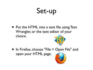Set-up

• Put the HTML into a text ﬁle using Text
  Wrangler, or the text editor of your
  choice.


• In Firefox, choose "File > Open File" and
  open your HTML page.
 