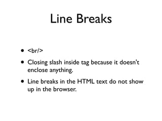 Line Breaks

• <br/>
• Closing slash inside tag because it doesn't
  enclose anything.
• Line breaks in the HTML text do not show
  up in the browser.
 