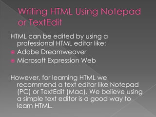 HTML can be edited by using a
professional HTML editor like:
 Adobe Dreamweaver
 Microsoft Expression Web
However, for learning HTML we
recommend a text editor like Notepad
(PC) or TextEdit (Mac). We believe using
a simple text editor is a good way to
learn HTML.
 