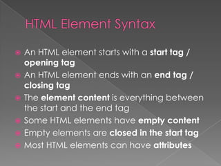  An HTML element starts with a start tag /
opening tag
 An HTML element ends with an end tag /
closing tag
 The element content is everything between
the start and the end tag
 Some HTML elements have empty content
 Empty elements are closed in the start tag
 Most HTML elements can have attributes
 