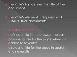  The <title> tag defines the title of the
document.
 The <title> element is required in all
HTML/XHTML documents.
The <title> element:
 defines a title in the browser toolbar
 provides a title for the page when it is
added to favorites
 displays a title for the page in search-
engine results
 