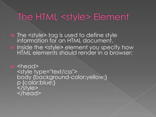  The <style> tag is used to define style
information for an HTML document.
 Inside the <style> element you specify how
HTML elements should render in a browser:
 <head>
<style type="text/css">
body {background-color:yellow;}
p {color:blue;}
</style>
</head>
 