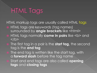 HTML markup tags are usually called HTML tags
 HTML tags are keywords (tag names)
surrounded by angle brackets like <html>
 HTML tags normally come in pairs like <b> and
</b>
 The first tag in a pair is the start tag, the second
tag is the end tag
 The end tag is written like the start tag, with
a forward slash before the tag name
 Start and end tags are also called opening
tags and closing tags
 