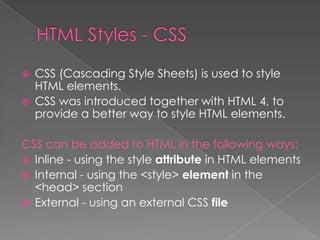  CSS (Cascading Style Sheets) is used to style
HTML elements.
 CSS was introduced together with HTML 4, to
provide a better way to style HTML elements.
CSS can be added to HTML in the following ways:
 Inline - using the style attribute in HTML elements
 Internal - using the <style> element in the
<head> section
 External - using an external CSS file
 