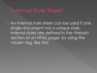  An internal style sheet can be used if one
single document has a unique style.
Internal styles are defined in the <head>
section of an HTML page, by using the
<style> tag, like this:
 
