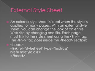  An external style sheet is ideal when the style is
applied to many pages. With an external style
sheet, you can change the look of an entire
Web site by changing one file. Each page
must link to the style sheet using the <link> tag.
The <link> tag goes inside the <head> section:
 <head>
<link rel="stylesheet" type="text/css"
href="mystyle.css">
</head>
 