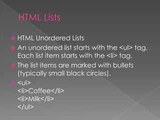  HTML Unordered Lists
 An unordered list starts with the <ul> tag.
Each list item starts with the <li> tag.
 The list items are marked with bullets
(typically small black circles).
 <ul>
<li>Coffee</li>
<li>Milk</li>
</ul>
 