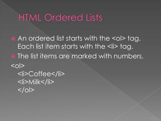  An ordered list starts with the <ol> tag.
Each list item starts with the <li> tag.
 The list items are marked with numbers.
<ol>
<li>Coffee</li>
<li>Milk</li>
</ol>
 