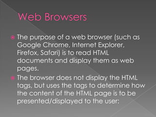  The purpose of a web browser (such as
Google Chrome, Internet Explorer,
Firefox, Safari) is to read HTML
documents and display them as web
pages.
 The browser does not display the HTML
tags, but uses the tags to determine how
the content of the HTML page is to be
presented/displayed to the user:
 