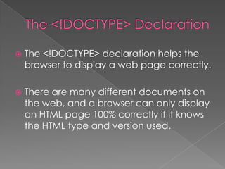  The <!DOCTYPE> declaration helps the
browser to display a web page correctly.
 There are many different documents on
the web, and a browser can only display
an HTML page 100% correctly if it knows
the HTML type and version used.
 