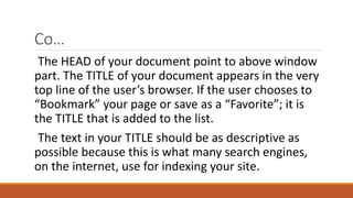 Co… 
The HEAD of your document point to above window 
part. The TITLE of your document appears in the very 
top line of the user’s browser. If the user chooses to 
“Bookmark” your page or save as a “Favorite”; it is 
the TITLE that is added to the list. 
The text in your TITLE should be as descriptive as 
possible because this is what many search engines, 
on the internet, use for indexing your site. 
 
