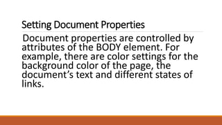 Setting Document Properties 
Document properties are controlled by 
attributes of the BODY element. For 
example, there are color settings for the 
background color of the page, the 
document’s text and different states of 
links. 
 