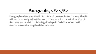 Paragraphs, <P> </P> 
Paragraphs allow you to add text to a document in such a way that it 
will automatically adjust the end of line to suite the window size of 
the browser in which it is being displayed. Each line of text will 
stretch the entire length of the window. 
 