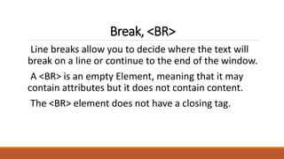 Break, <BR> 
Line breaks allow you to decide where the text will 
break on a line or continue to the end of the window. 
A <BR> is an empty Element, meaning that it may 
contain attributes but it does not contain content. 
The <BR> element does not have a closing tag. 
 