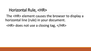 Horizontal Rule, <HR> 
The <HR> element causes the browser to display a 
horizontal line (rule) in your document. 
<HR> does not use a closing tag, </HR> 
 