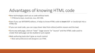 Advantages of knowing HTML code 
New technologies start out as code without tools 
 HTML(early days), JavaScript, Java, ASP, XML 
Even if you use WYSIWYG editors, it helps to know HTML code to insert ASP or JavaScript into a 
HTML file 
If you can read code, you can copy clever idea from others( within reason and the law). 
Go to any web page, click on “view” “page source “or "source” and the HTML code used to 
create that web page can be studied or just copied 
Web authoring tools don’t give as much control 
 Most web professional web designers use HTML 
 