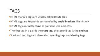 TAGS 
HTML markup tags are usually called HTML tags 
HTML tags are keywords surrounded by angle brackets like <html> 
HTML tags normally come in pairs like <b> and </b> 
The first tag in a pair is the start tag, the second tag is the end tag 
Start and end tags are also called opening tags and closing tags 
 