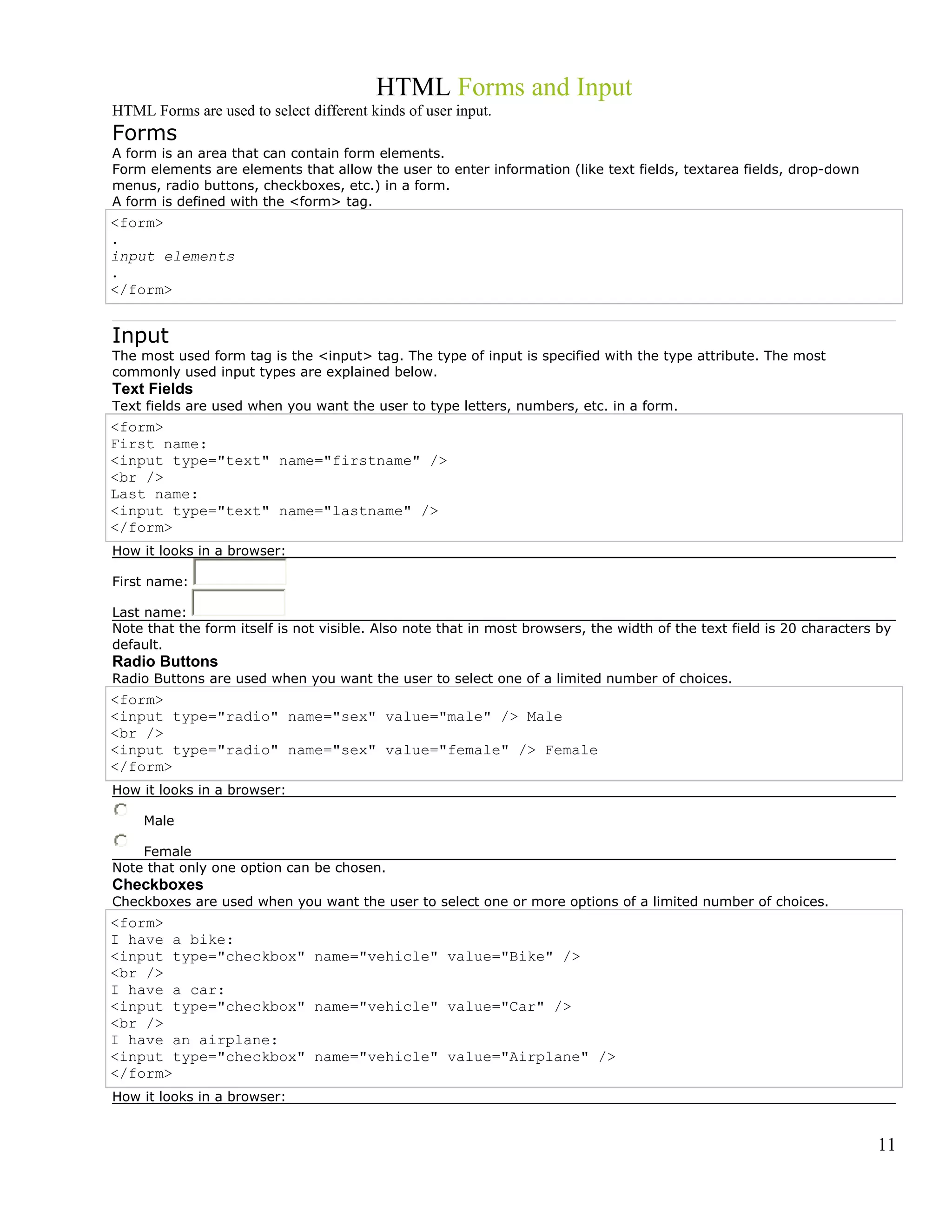 HTML Forms and Input
HTML Forms are used to select different kinds of user input.
Forms
A form is an area that can contain form elements.
Form elements are elements that allow the user to enter information (like text fields, textarea fields, drop-down
menus, radio buttons, checkboxes, etc.) in a form.
A form is defined with the <form> tag.
<form>
.
input elements
.
</form>
Input
The most used form tag is the <input> tag. The type of input is specified with the type attribute. The most
commonly used input types are explained below.
Text Fields
Text fields are used when you want the user to type letters, numbers, etc. in a form.
<form>
First name:
<input type="text" name="firstname" />
<br />
Last name:
<input type="text" name="lastname" />
</form>
How it looks in a browser:
First name:
Last name:
Note that the form itself is not visible. Also note that in most browsers, the width of the text field is 20 characters by
default.
Radio Buttons
Radio Buttons are used when you want the user to select one of a limited number of choices.
<form>
<input type="radio" name="sex" value="male" /> Male
<br />
<input type="radio" name="sex" value="female" /> Female
</form>
How it looks in a browser:
Male
Female
Note that only one option can be chosen.
Checkboxes
Checkboxes are used when you want the user to select one or more options of a limited number of choices.
<form>
I have a bike:
<input type="checkbox" name="vehicle" value="Bike" />
<br />
I have a car:
<input type="checkbox" name="vehicle" value="Car" />
<br />
I have an airplane:
<input type="checkbox" name="vehicle" value="Airplane" />
</form>
How it looks in a browser:
11
 