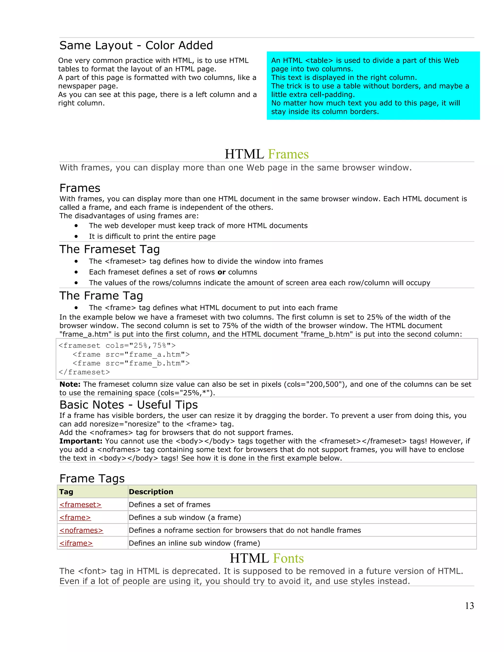 Same Layout - Color Added
One very common practice with HTML, is to use HTML
tables to format the layout of an HTML page.
A part of this page is formatted with two columns, like a
newspaper page.
As you can see at this page, there is a left column and a
right column.
An HTML <table> is used to divide a part of this Web
page into two columns.
This text is displayed in the right column.
The trick is to use a table without borders, and maybe a
little extra cell-padding.
No matter how much text you add to this page, it will
stay inside its column borders.
HTML Frames
With frames, you can display more than one Web page in the same browser window.
Frames
With frames, you can display more than one HTML document in the same browser window. Each HTML document is
called a frame, and each frame is independent of the others.
The disadvantages of using frames are:
• The web developer must keep track of more HTML documents
• It is difficult to print the entire page
The Frameset Tag
• The <frameset> tag defines how to divide the window into frames
• Each frameset defines a set of rows or columns
• The values of the rows/columns indicate the amount of screen area each row/column will occupy
The Frame Tag
• The <frame> tag defines what HTML document to put into each frame
In the example below we have a frameset with two columns. The first column is set to 25% of the width of the
browser window. The second column is set to 75% of the width of the browser window. The HTML document
"frame_a.htm" is put into the first column, and the HTML document "frame_b.htm" is put into the second column:
<frameset cols="25%,75%">
<frame src="frame_a.htm">
<frame src="frame_b.htm">
</frameset>
Note: The frameset column size value can also be set in pixels (cols="200,500"), and one of the columns can be set
to use the remaining space (cols="25%,*").
Basic Notes - Useful Tips
If a frame has visible borders, the user can resize it by dragging the border. To prevent a user from doing this, you
can add noresize="noresize" to the <frame> tag.
Add the <noframes> tag for browsers that do not support frames.
Important: You cannot use the <body></body> tags together with the <frameset></frameset> tags! However, if
you add a <noframes> tag containing some text for browsers that do not support frames, you will have to enclose
the text in <body></body> tags! See how it is done in the first example below.
Frame Tags
Tag Description
<frameset> Defines a set of frames
<frame> Defines a sub window (a frame)
<noframes> Defines a noframe section for browsers that do not handle frames
<iframe> Defines an inline sub window (frame)
HTML Fonts
The <font> tag in HTML is deprecated. It is supposed to be removed in a future version of HTML.
Even if a lot of people are using it, you should try to avoid it, and use styles instead.
13
 