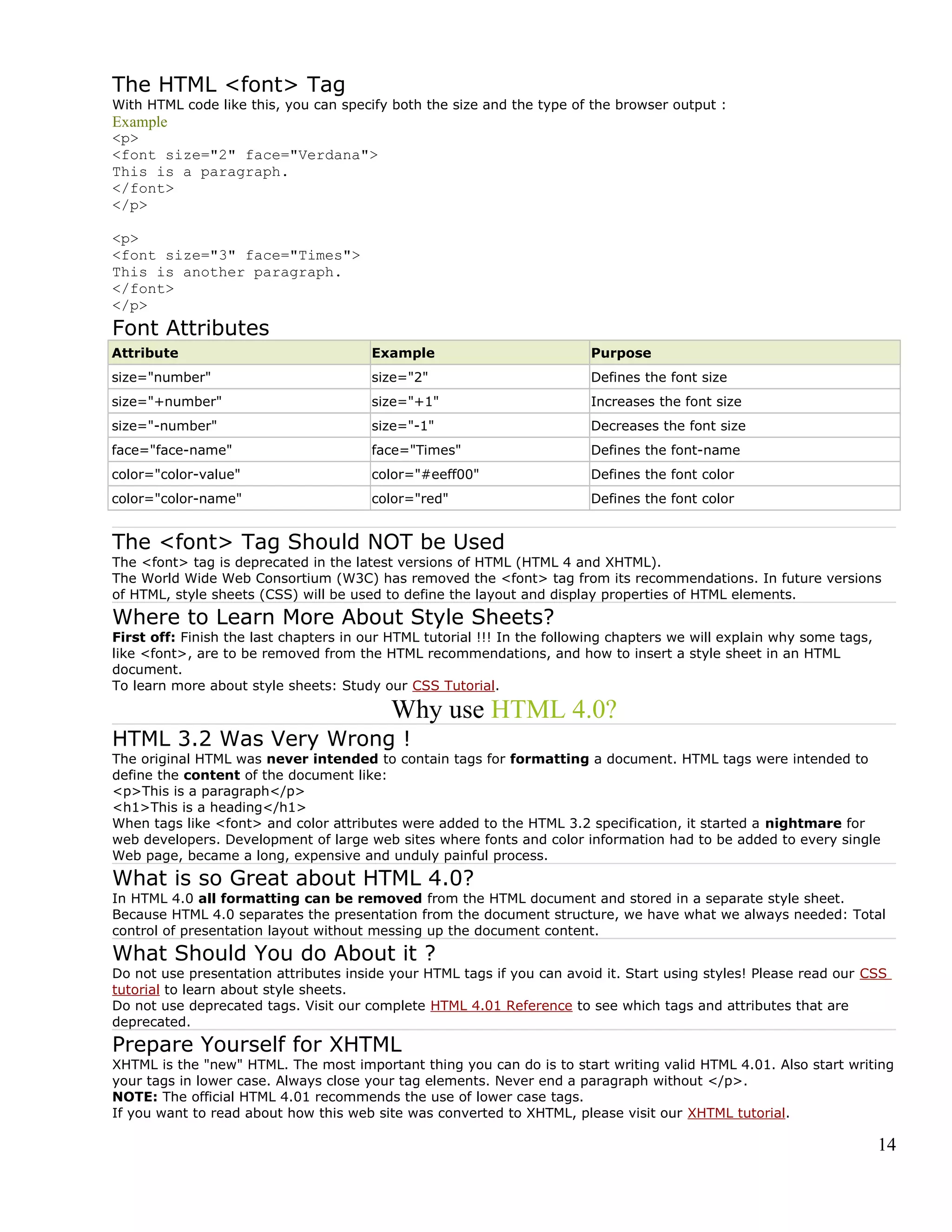 The HTML <font> Tag
With HTML code like this, you can specify both the size and the type of the browser output :
Example
<p>
<font size="2" face="Verdana">
This is a paragraph.
</font>
</p>
<p>
<font size="3" face="Times">
This is another paragraph.
</font>
</p>
Font Attributes
Attribute Example Purpose
size="number" size="2" Defines the font size
size="+number" size="+1" Increases the font size
size="-number" size="-1" Decreases the font size
face="face-name" face="Times" Defines the font-name
color="color-value" color="#eeff00" Defines the font color
color="color-name" color="red" Defines the font color
The <font> Tag Should NOT be Used
The <font> tag is deprecated in the latest versions of HTML (HTML 4 and XHTML).
The World Wide Web Consortium (W3C) has removed the <font> tag from its recommendations. In future versions
of HTML, style sheets (CSS) will be used to define the layout and display properties of HTML elements.
Where to Learn More About Style Sheets?
First off: Finish the last chapters in our HTML tutorial !!! In the following chapters we will explain why some tags,
like <font>, are to be removed from the HTML recommendations, and how to insert a style sheet in an HTML
document.
To learn more about style sheets: Study our CSS Tutorial.
Why use HTML 4.0?
HTML 3.2 Was Very Wrong !
The original HTML was never intended to contain tags for formatting a document. HTML tags were intended to
define the content of the document like:
<p>This is a paragraph</p>
<h1>This is a heading</h1>
When tags like <font> and color attributes were added to the HTML 3.2 specification, it started a nightmare for
web developers. Development of large web sites where fonts and color information had to be added to every single
Web page, became a long, expensive and unduly painful process.
What is so Great about HTML 4.0?
In HTML 4.0 all formatting can be removed from the HTML document and stored in a separate style sheet.
Because HTML 4.0 separates the presentation from the document structure, we have what we always needed: Total
control of presentation layout without messing up the document content.
What Should You do About it ?
Do not use presentation attributes inside your HTML tags if you can avoid it. Start using styles! Please read our CSS
tutorial to learn about style sheets.
Do not use deprecated tags. Visit our complete HTML 4.01 Reference to see which tags and attributes that are
deprecated.
Prepare Yourself for XHTML
XHTML is the "new" HTML. The most important thing you can do is to start writing valid HTML 4.01. Also start writing
your tags in lower case. Always close your tag elements. Never end a paragraph without </p>.
NOTE: The official HTML 4.01 recommends the use of lower case tags.
If you want to read about how this web site was converted to XHTML, please visit our XHTML tutorial.
14
 