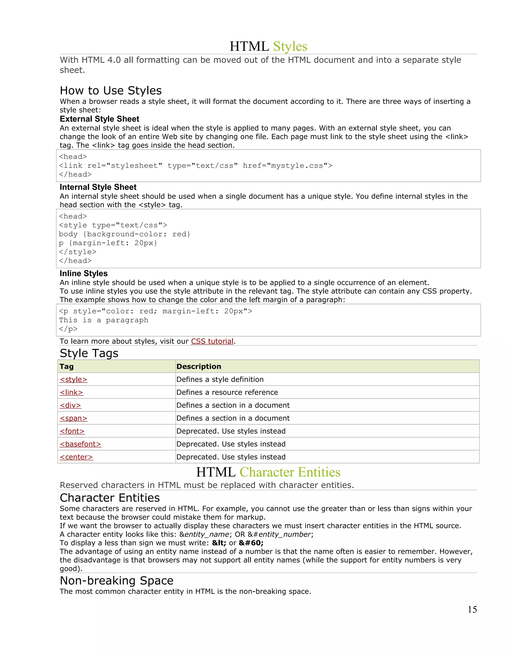 HTML Styles
With HTML 4.0 all formatting can be moved out of the HTML document and into a separate style
sheet.
How to Use Styles
When a browser reads a style sheet, it will format the document according to it. There are three ways of inserting a
style sheet:
External Style Sheet
An external style sheet is ideal when the style is applied to many pages. With an external style sheet, you can
change the look of an entire Web site by changing one file. Each page must link to the style sheet using the <link>
tag. The <link> tag goes inside the head section.
<head>
<link rel="stylesheet" type="text/css" href="mystyle.css">
</head>
Internal Style Sheet
An internal style sheet should be used when a single document has a unique style. You define internal styles in the
head section with the <style> tag.
<head>
<style type="text/css">
body {background-color: red}
p {margin-left: 20px}
</style>
</head>
Inline Styles
An inline style should be used when a unique style is to be applied to a single occurrence of an element.
To use inline styles you use the style attribute in the relevant tag. The style attribute can contain any CSS property.
The example shows how to change the color and the left margin of a paragraph:
<p style="color: red; margin-left: 20px">
This is a paragraph
</p>
To learn more about styles, visit our CSS tutorial.
Style Tags
Tag Description
<style> Defines a style definition
<link> Defines a resource reference
<div> Defines a section in a document
<span> Defines a section in a document
<font> Deprecated. Use styles instead
<basefont> Deprecated. Use styles instead
<center> Deprecated. Use styles instead
HTML Character Entities
Reserved characters in HTML must be replaced with character entities.
Character Entities
Some characters are reserved in HTML. For example, you cannot use the greater than or less than signs within your
text because the browser could mistake them for markup.
If we want the browser to actually display these characters we must insert character entities in the HTML source.
A character entity looks like this: &entity_name; OR &#entity_number;
To display a less than sign we must write: &lt; or &#60;
The advantage of using an entity name instead of a number is that the name often is easier to remember. However,
the disadvantage is that browsers may not support all entity names (while the support for entity numbers is very
good).
Non-breaking Space
The most common character entity in HTML is the non-breaking space.
15
 