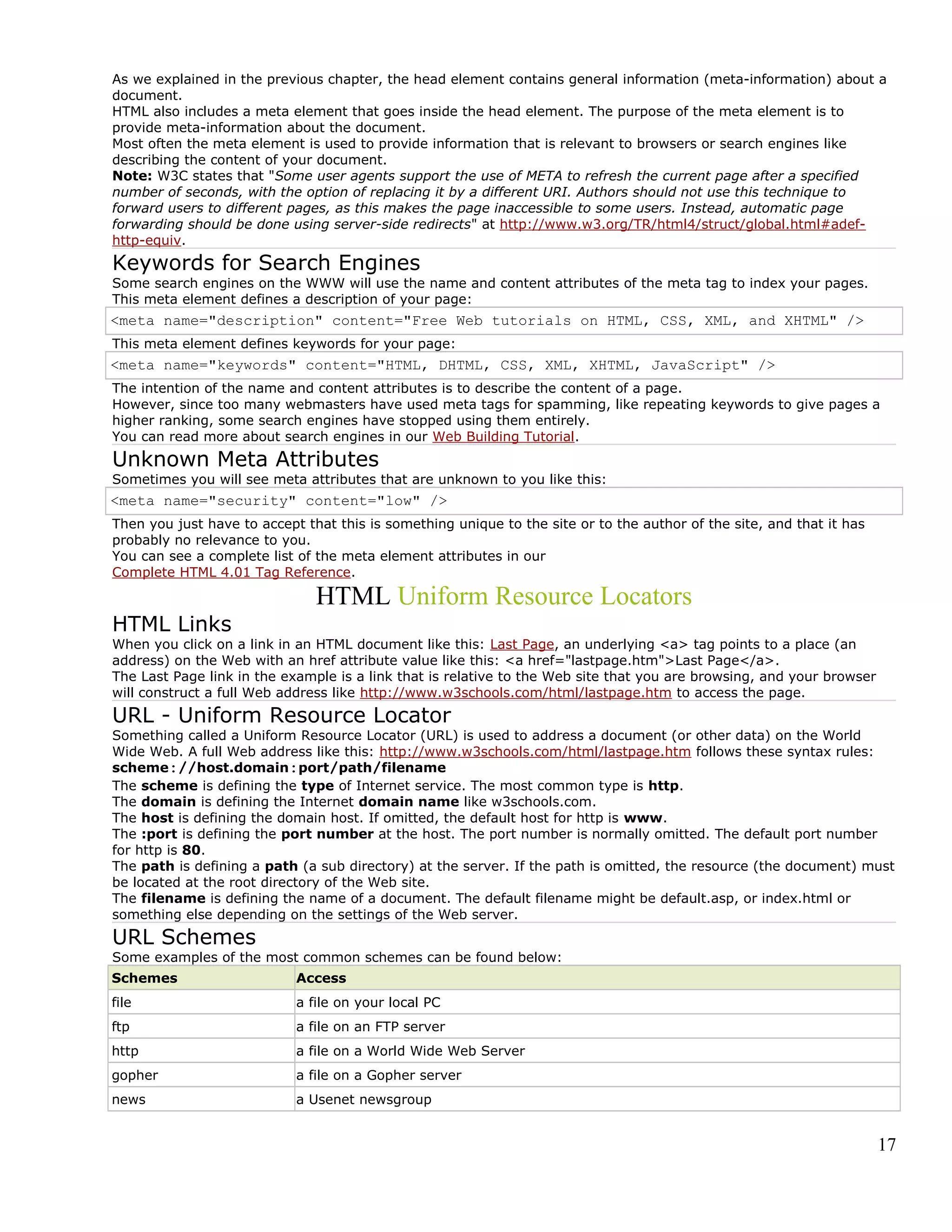 As we explained in the previous chapter, the head element contains general information (meta-information) about a
document.
HTML also includes a meta element that goes inside the head element. The purpose of the meta element is to
provide meta-information about the document.
Most often the meta element is used to provide information that is relevant to browsers or search engines like
describing the content of your document.
Note: W3C states that "Some user agents support the use of META to refresh the current page after a specified
number of seconds, with the option of replacing it by a different URI. Authors should not use this technique to
forward users to different pages, as this makes the page inaccessible to some users. Instead, automatic page
forwarding should be done using server-side redirects" at http://www.w3.org/TR/html4/struct/global.html#adef-
http-equiv.
Keywords for Search Engines
Some search engines on the WWW will use the name and content attributes of the meta tag to index your pages.
This meta element defines a description of your page:
<meta name="description" content="Free Web tutorials on HTML, CSS, XML, and XHTML" />
This meta element defines keywords for your page:
<meta name="keywords" content="HTML, DHTML, CSS, XML, XHTML, JavaScript" />
The intention of the name and content attributes is to describe the content of a page.
However, since too many webmasters have used meta tags for spamming, like repeating keywords to give pages a
higher ranking, some search engines have stopped using them entirely.
You can read more about search engines in our Web Building Tutorial.
Unknown Meta Attributes
Sometimes you will see meta attributes that are unknown to you like this:
<meta name="security" content="low" />
Then you just have to accept that this is something unique to the site or to the author of the site, and that it has
probably no relevance to you.
You can see a complete list of the meta element attributes in our
Complete HTML 4.01 Tag Reference.
HTML Uniform Resource Locators
HTML Links
When you click on a link in an HTML document like this: Last Page, an underlying <a> tag points to a place (an
address) on the Web with an href attribute value like this: <a href="lastpage.htm">Last Page</a>.
The Last Page link in the example is a link that is relative to the Web site that you are browsing, and your browser
will construct a full Web address like http://www.w3schools.com/html/lastpage.htm to access the page.
URL - Uniform Resource Locator
Something called a Uniform Resource Locator (URL) is used to address a document (or other data) on the World
Wide Web. A full Web address like this: http://www.w3schools.com/html/lastpage.htm follows these syntax rules:
scheme://host.domain:port/path/filename
The scheme is defining the type of Internet service. The most common type is http.
The domain is defining the Internet domain name like w3schools.com.
The host is defining the domain host. If omitted, the default host for http is www.
The :port is defining the port number at the host. The port number is normally omitted. The default port number
for http is 80.
The path is defining a path (a sub directory) at the server. If the path is omitted, the resource (the document) must
be located at the root directory of the Web site.
The filename is defining the name of a document. The default filename might be default.asp, or index.html or
something else depending on the settings of the Web server.
URL Schemes
Some examples of the most common schemes can be found below:
Schemes Access
file a file on your local PC
ftp a file on an FTP server
http a file on a World Wide Web Server
gopher a file on a Gopher server
news a Usenet newsgroup
17
 