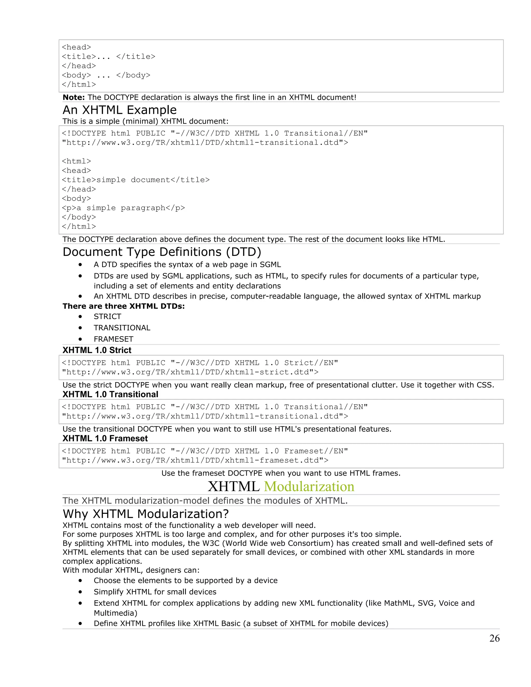 <head>
<title>... </title>
</head>
<body> ... </body>
</html>
Note: The DOCTYPE declaration is always the first line in an XHTML document!
An XHTML Example
This is a simple (minimal) XHTML document:
<!DOCTYPE html PUBLIC "-//W3C//DTD XHTML 1.0 Transitional//EN"
"http://www.w3.org/TR/xhtml1/DTD/xhtml1-transitional.dtd">
<html>
<head>
<title>simple document</title>
</head>
<body>
<p>a simple paragraph</p>
</body>
</html>
The DOCTYPE declaration above defines the document type. The rest of the document looks like HTML.
Document Type Definitions (DTD)
• A DTD specifies the syntax of a web page in SGML
• DTDs are used by SGML applications, such as HTML, to specify rules for documents of a particular type,
including a set of elements and entity declarations
• An XHTML DTD describes in precise, computer-readable language, the allowed syntax of XHTML markup
There are three XHTML DTDs:
• STRICT
• TRANSITIONAL
• FRAMESET
XHTML 1.0 Strict
<!DOCTYPE html PUBLIC "-//W3C//DTD XHTML 1.0 Strict//EN"
"http://www.w3.org/TR/xhtml1/DTD/xhtml1-strict.dtd">
Use the strict DOCTYPE when you want really clean markup, free of presentational clutter. Use it together with CSS.
XHTML 1.0 Transitional
<!DOCTYPE html PUBLIC "-//W3C//DTD XHTML 1.0 Transitional//EN"
"http://www.w3.org/TR/xhtml1/DTD/xhtml1-transitional.dtd">
Use the transitional DOCTYPE when you want to still use HTML's presentational features.
XHTML 1.0 Frameset
<!DOCTYPE html PUBLIC "-//W3C//DTD XHTML 1.0 Frameset//EN"
"http://www.w3.org/TR/xhtml1/DTD/xhtml1-frameset.dtd">
Use the frameset DOCTYPE when you want to use HTML frames.
XHTML Modularization
The XHTML modularization-model defines the modules of XHTML.
Why XHTML Modularization?
XHTML contains most of the functionality a web developer will need.
For some purposes XHTML is too large and complex, and for other purposes it's too simple.
By splitting XHTML into modules, the W3C (World Wide web Consortium) has created small and well-defined sets of
XHTML elements that can be used separately for small devices, or combined with other XML standards in more
complex applications.
With modular XHTML, designers can:
• Choose the elements to be supported by a device
• Simplify XHTML for small devices
• Extend XHTML for complex applications by adding new XML functionality (like MathML, SVG, Voice and
Multimedia)
• Define XHTML profiles like XHTML Basic (a subset of XHTML for mobile devices)
26
 